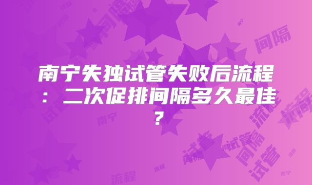 南宁失独试管失败后流程：二次促排间隔多久最佳？