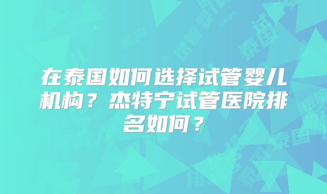 在泰国如何选择试管婴儿机构?杰特宁试管医院排名如何?