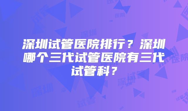 深圳试管医院排行？深圳哪个三代试管医院有三代试管科？