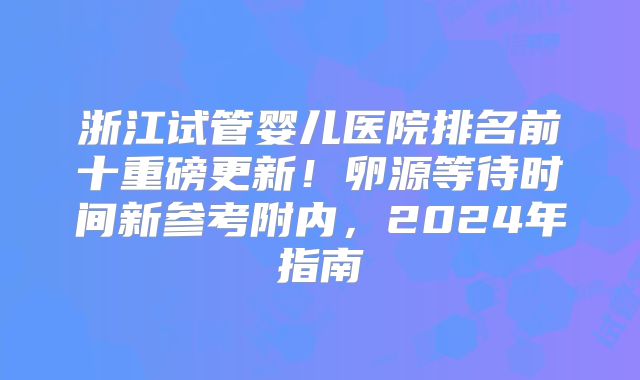 浙江试管婴儿医院排名前十重磅更新！卵源等待时间新参考附内，2024年指南