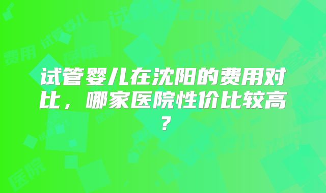 试管婴儿在沈阳的费用对比，哪家医院性价比较高？
