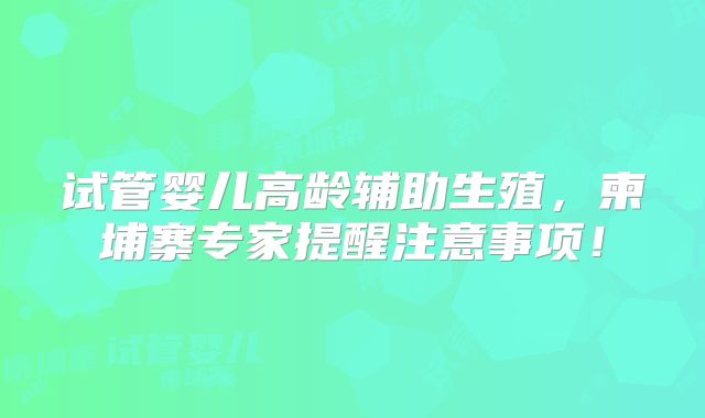 试管婴儿高龄辅助生殖,柬埔寨专家提醒注意事项!