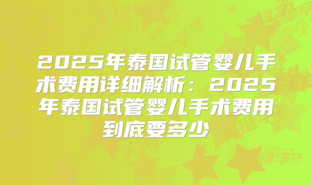 2025年泰国试管婴儿手术费用详细解析:2025年泰国试管婴儿手术费用到底要多少