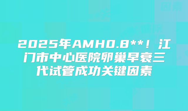 2025年AMH0.8**！江门市中心医院卵巢早衰三代试管成功关键因素