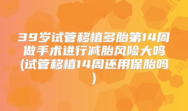 39岁试管移植多胎第14周做手术进行减胎风险大吗(试管移植14周还用保胎吗)