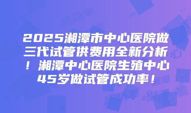 2025湘潭市中心医院做三代试管供费用全新分析!湘潭中心医院生殖中心45岁做试管成功率!