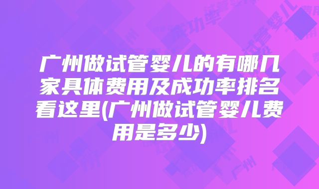 广州做试管婴儿的有哪几家具体费用及成功率排名看这里(广州做试管婴儿费用是多少)
