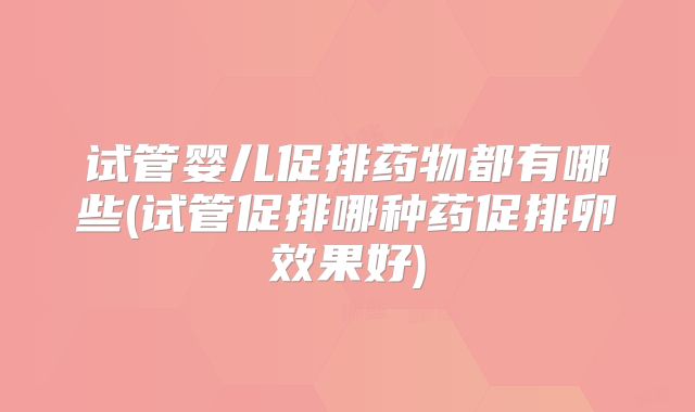 试管婴儿促排药物都有哪些(试管促排哪种药促排卵效果好)