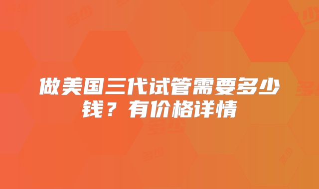 做美国三代试管需要多少钱?有价格详情