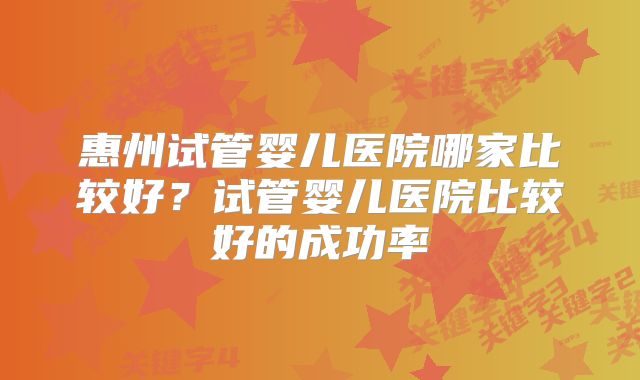 惠州试管婴儿医院哪家比较好?试管婴儿医院比较好的成功率