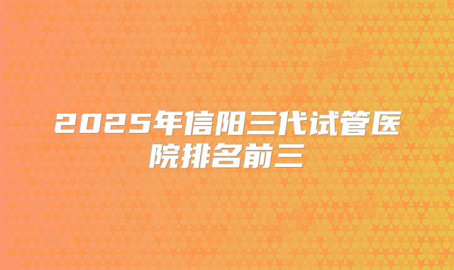 2025年信阳三代试管医院排名前三