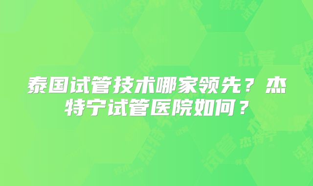 泰国试管技术哪家领先？杰特宁试管医院如何？