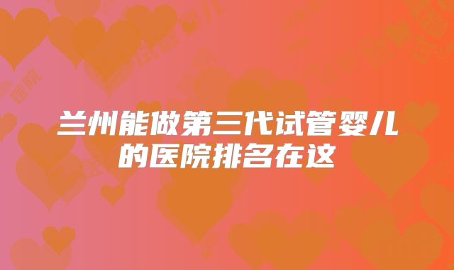 兰州能做第三代试管婴儿的医院排名在这