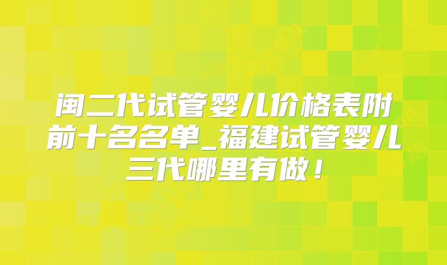 闽二代试管婴儿价格表附前十名名单_福建试管婴儿三代哪里有做!