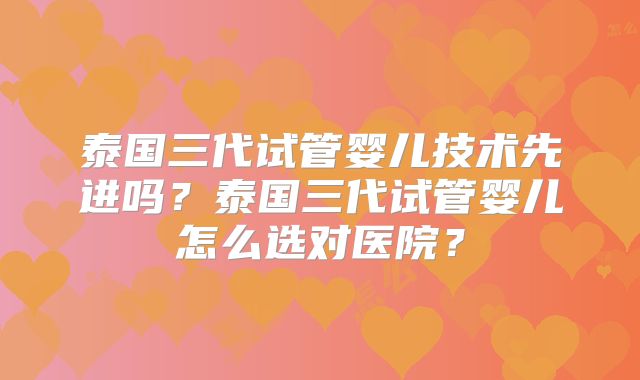 泰国三代试管婴儿技术先进吗？泰国三代试管婴儿怎么选对医院？