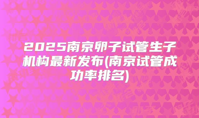 2025南京卵子试管生子机构最新发布(南京试管成功率排名)