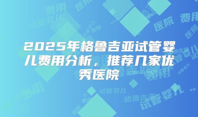 2025年格鲁吉亚试管婴儿费用分析,推荐几家优秀医院