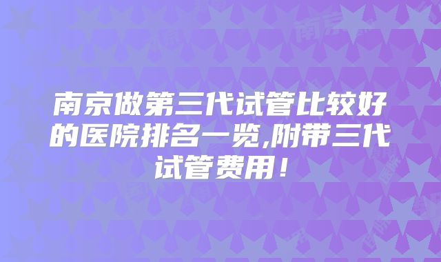 南京做第三代试管比较好的医院排名一览,附带三代试管费用!
