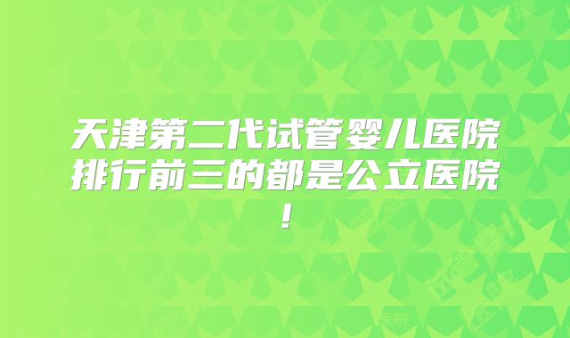 天津第二代试管婴儿医院排行前三的都是公立医院!