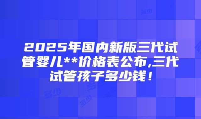 2025年国内新版三代试管婴儿**价格表公布,三代试管孩子多少钱！