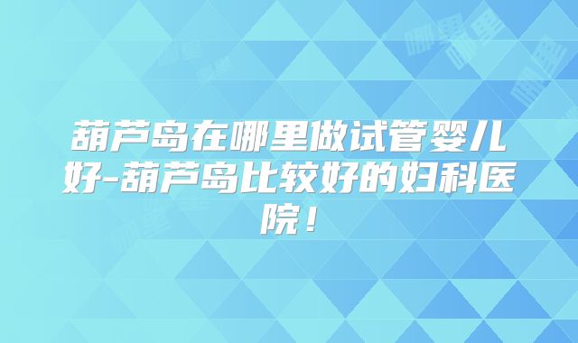葫芦岛在哪里做试管婴儿好-葫芦岛比较好的妇科医院！