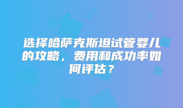 选择哈萨克斯坦试管婴儿的攻略,费用和成功率如何评估?