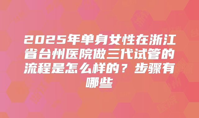 2025年单身女性在浙江省台州医院做三代试管的流程是怎么样的？步骤有哪些