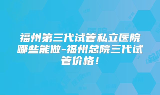 福州第三代试管私立医院哪些能做-福州总院三代试管价格!