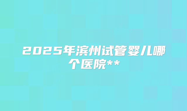 2025年滨州试管婴儿哪个医院**