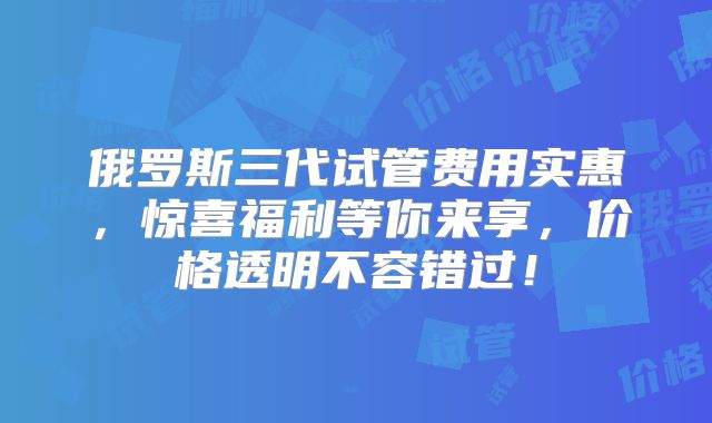 俄罗斯三代试管费用实惠，惊喜福利等你来享，价格透明不容错过！