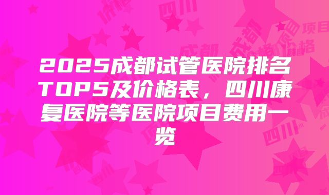 2025成都试管医院排名TOP5及价格表，四川康复医院等医院项目费用一览