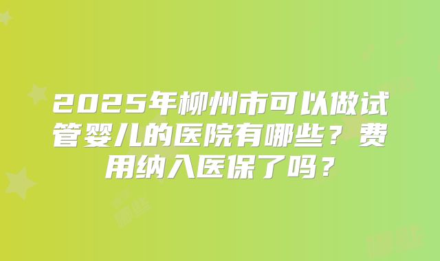 2025年柳州市可以做试管婴儿的医院有哪些？费用纳入医保了吗？