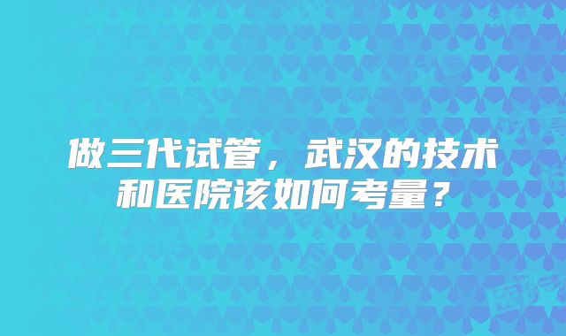 做三代试管,武汉的技术和医院该如何考量?
