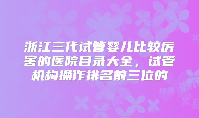 浙江三代试管婴儿比较厉害的医院目录大全，试管机构操作排名前三位的