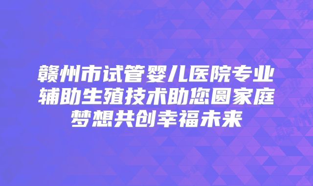 赣州市试管婴儿医院专业辅助生殖技术助您圆家庭梦想共创幸福未来