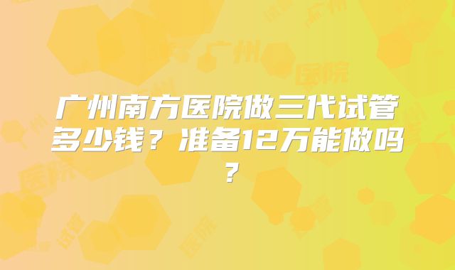 广州南方医院做三代试管多少钱?准备12万能做吗?
