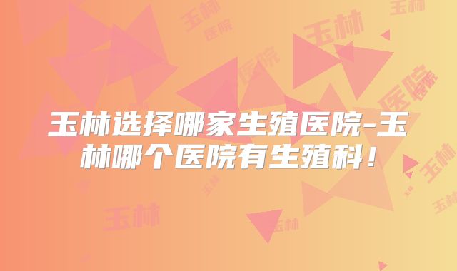 玉林选择哪家生殖医院-玉林哪个医院有生殖科！