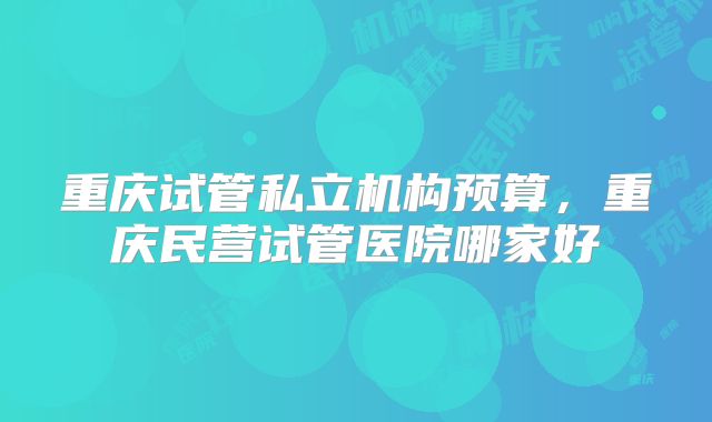 重庆试管私立机构预算，重庆民营试管医院哪家好