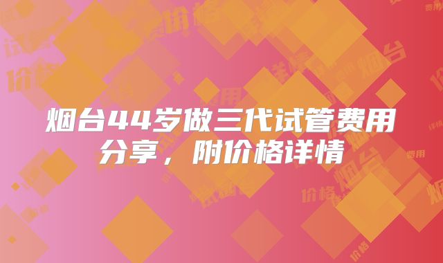 烟台44岁做三代试管费用分享，附价格详情