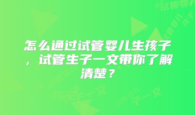 怎么通过试管婴儿生孩子,试管生子一文带你了解清楚?