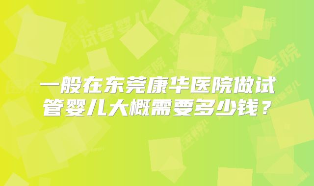 一般在东莞康华医院做试管婴儿大概需要多少钱？
