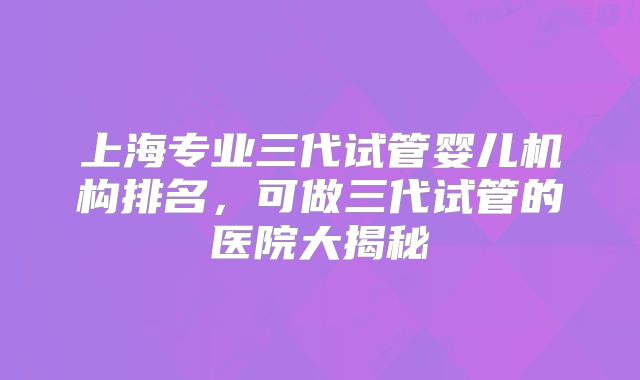 上海专业三代试管婴儿机构排名，可做三代试管的医院大揭秘