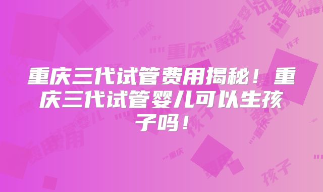 重庆三代试管费用揭秘！重庆三代试管婴儿可以生孩子吗！