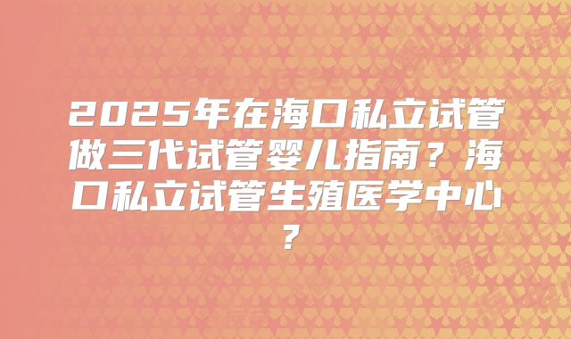 2025年在海口私立试管做三代试管婴儿指南？海口私立试管生殖医学中心？