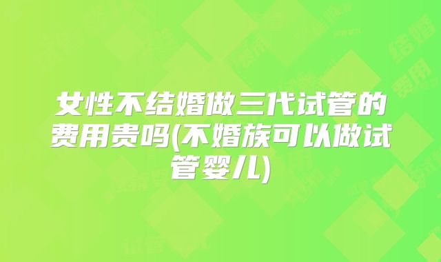 女性不结婚做三代试管的费用贵吗(不婚族可以做试管婴儿)