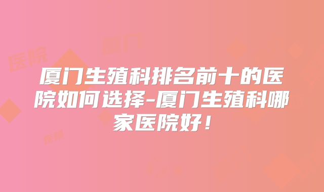 厦门生殖科排名前十的医院如何选择-厦门生殖科哪家医院好!