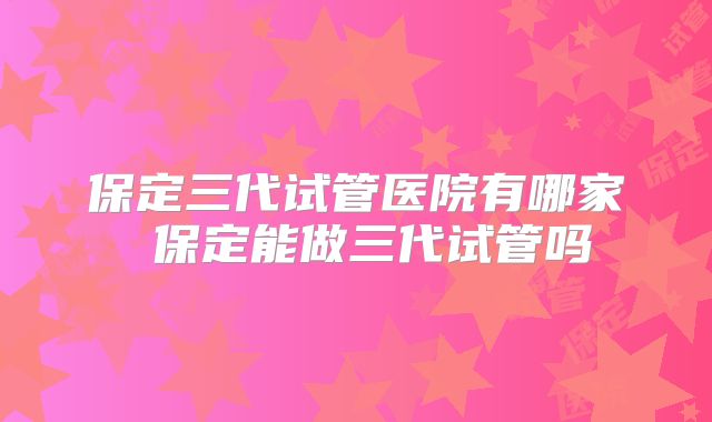 保定三代试管医院有哪家 保定能做三代试管吗
