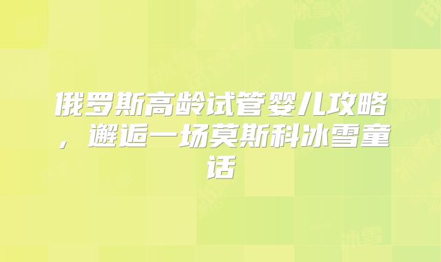 俄罗斯高龄试管婴儿攻略，邂逅一场莫斯科冰雪童话