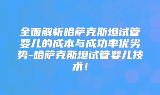 全面解析哈萨克斯坦试管婴儿的成本与成功率优劣势-哈萨克斯坦试管婴儿技术！