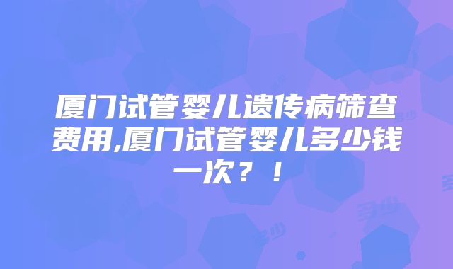 厦门试管婴儿遗传病筛查费用,厦门试管婴儿多少钱一次？！